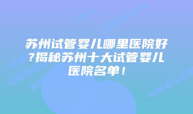 苏州试管婴儿哪里医院好?揭秘苏州十大试管婴儿医院名单！