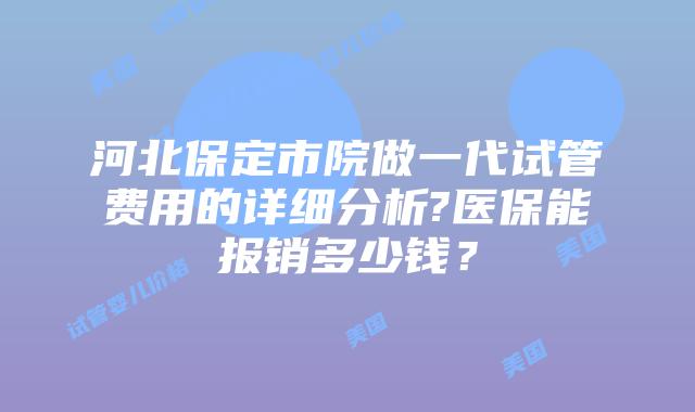 河北保定市院做一代试管费用的详细分析?医保能报销多少钱？