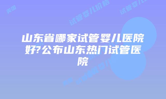 山东省哪家试管婴儿医院好?公布山东热门试管医院