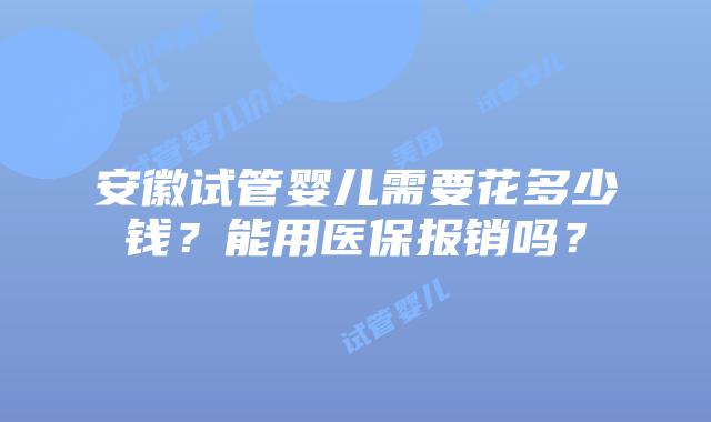 安徽试管婴儿需要花多少钱？能用医保报销吗？