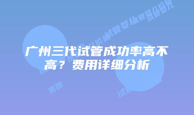 广州三代试管成功率高不高？费用详细分析