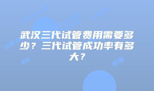 武汉三代试管费用需要多少？三代试管成功率有多大？