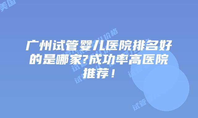 广州试管婴儿医院排名好的是哪家?成功率高医院推荐!