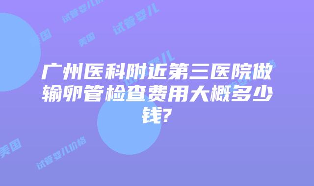 广州医科附近第三医院做输卵管检查费用大概多少钱?