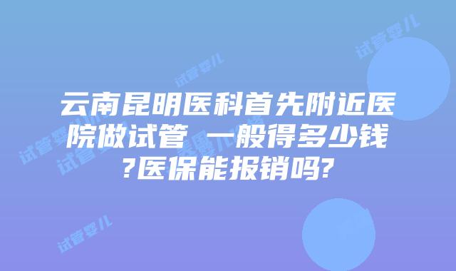 云南昆明医科首先附近医院做试管​一般得多少钱?医保能报销吗?