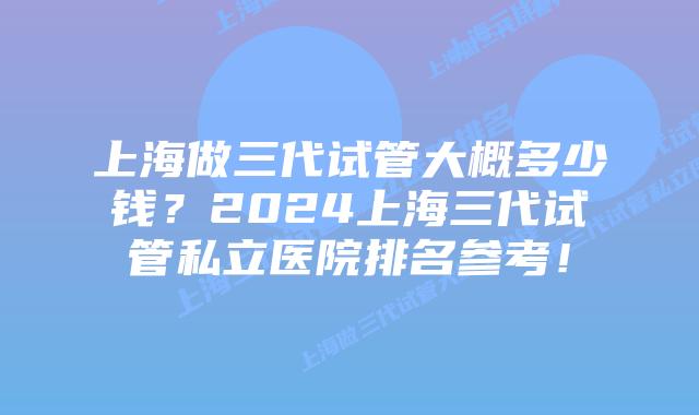 上海做三代试管大概多少钱？2024上海三代试管私立医院排名参考！