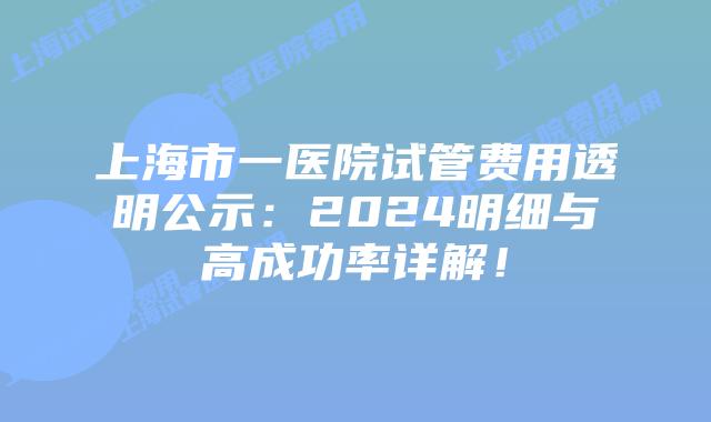 上海市一医院试管费用透明公示：2024明细与高成功率详解！