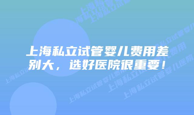 上海私立试管婴儿费用差别大，选好医院很重要！