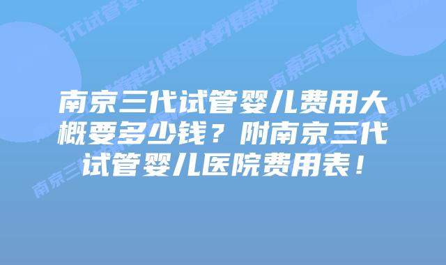 南京三代试管婴儿费用大概要多少钱？附南京三代试管婴儿医院费用表！