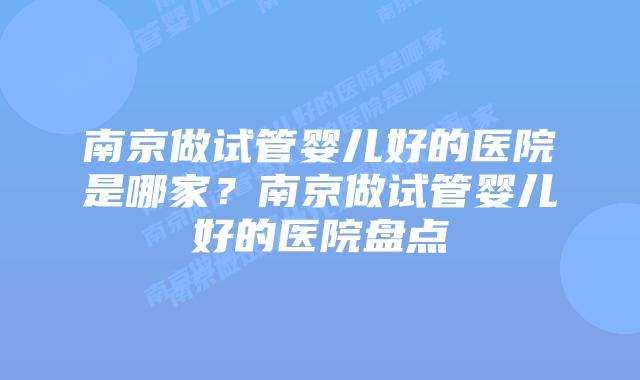 南京做试管婴儿好的医院是哪家?南京做试管婴儿好的医院盘点