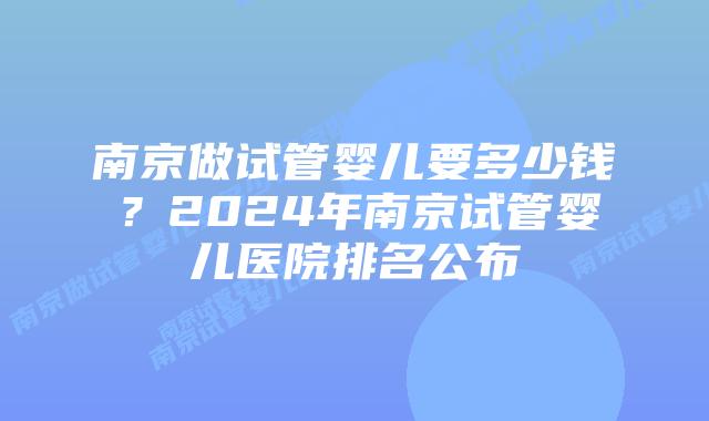 南京做试管婴儿要多少钱？2024年南京试管婴儿医院排名公布