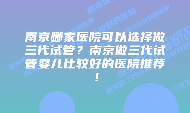 南京哪家医院可以选择做三代试管?南京做三代试管婴儿比较好的医院推荐!