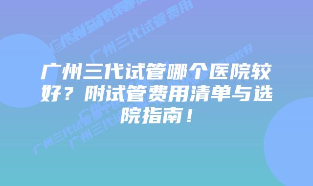 广州三代试管哪个医院较好？附试管费用清单与选院指南！