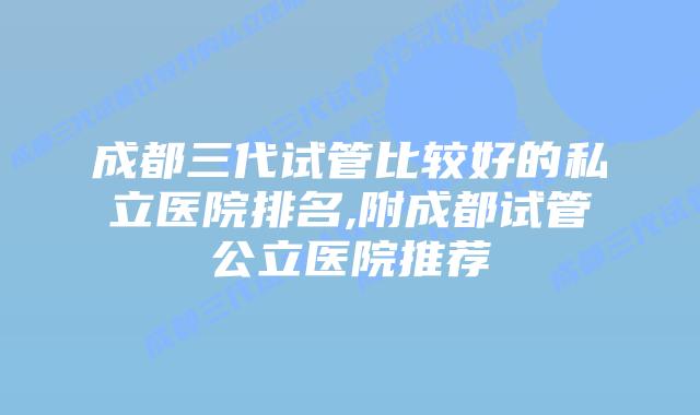 成都三代试管比较好的私立医院排名,附成都试管公立医院推荐