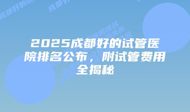 2025成都好的试管医院排名公布,附试管费用全揭秘