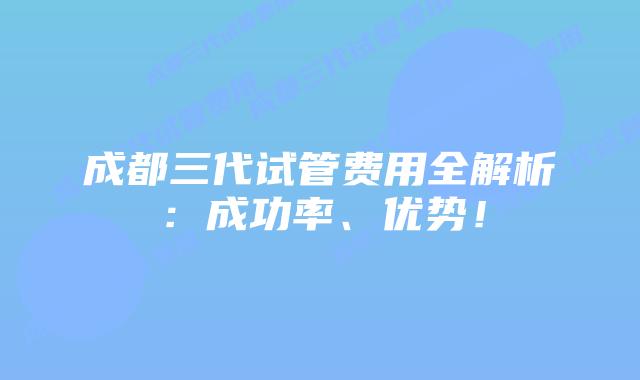 成都三代试管费用全解析:成功率、优势!