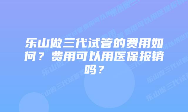 乐山做三代试管的费用如何？费用可以用医保报销吗？