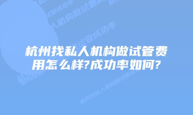 杭州找私人机构做试管费用怎么样?成功率如何?