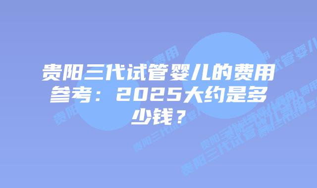 贵阳三代试管婴儿的费用参考：2025大约是多少钱？