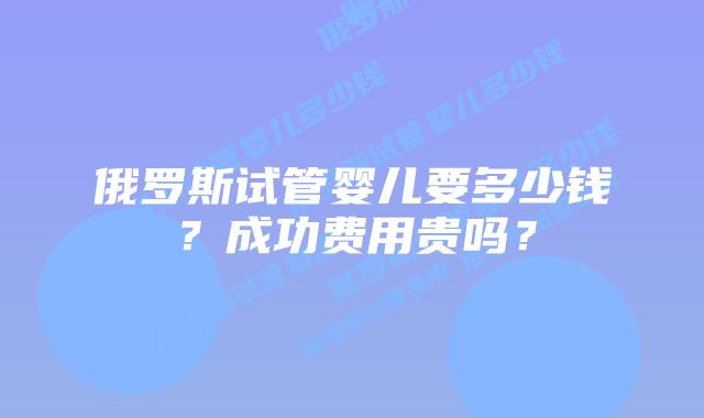 俄罗斯试管婴儿要多少钱？成功费用贵吗？