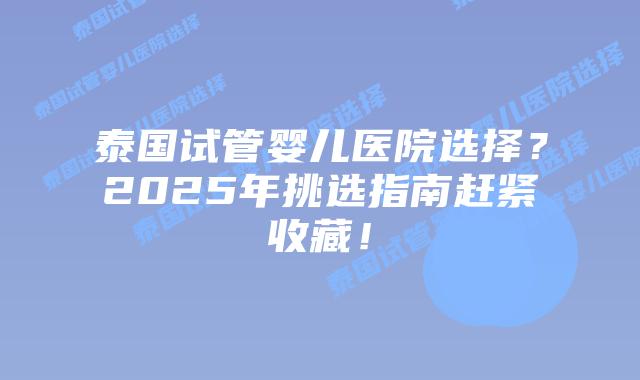 泰国试管婴儿医院选择？2025年挑选指南赶紧收藏！