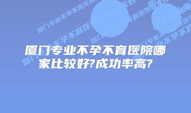 厦门专业不孕不育医院哪家比较好?成功率高?