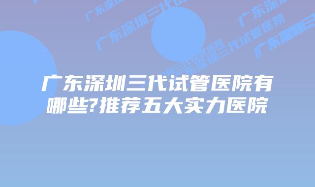 广东深圳三代试管医院有哪些?推荐五大实力医院