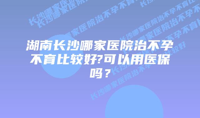 湖南长沙哪家医院治不孕不育比较好?可以用医保吗？