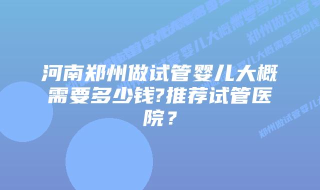 河南郑州做试管婴儿大概需要多少钱?推荐试管医院？