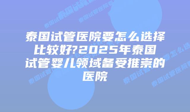 泰国试管医院要怎么选择比较好?2025年泰国试管婴儿领域备受推崇的医院
