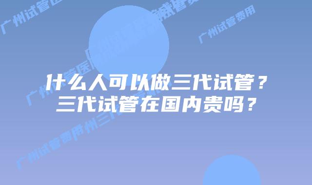 什么人可以做三代试管？三代试管在国内贵吗？