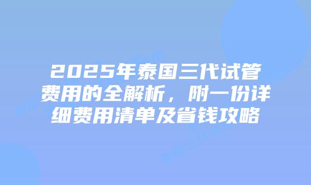 2025年泰国三代试管费用的全解析，附一份详细费用清单及省钱攻略