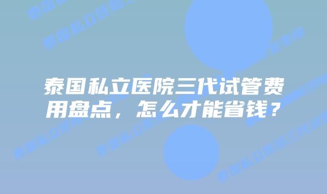 泰国私立医院三代试管费用盘点，怎么才能省钱？