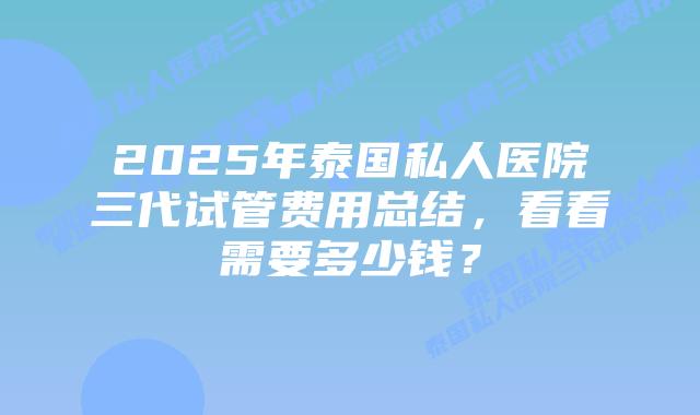 2025年泰国私人医院三代试管费用总结,看看需要多少钱?