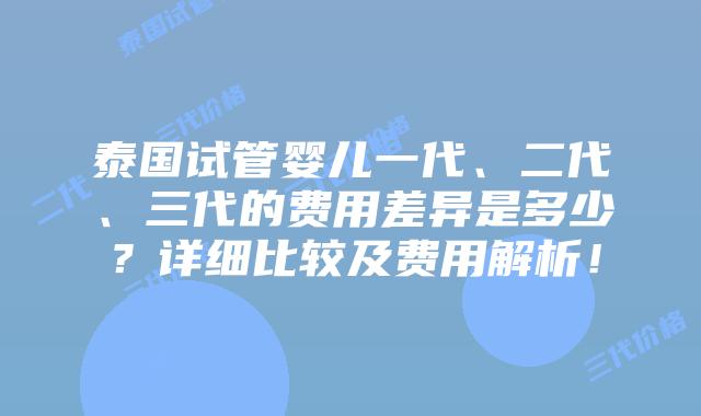 泰国试管婴儿一代、二代、三代的费用差异是多少？详细比较及费用解析！