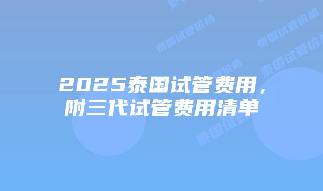 2025泰国试管费用,附三代试管费用清单
