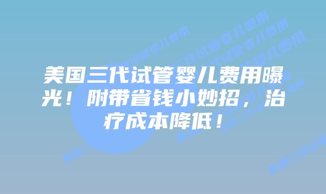 美国三代试管婴儿费用曝光！附带省钱小妙招，治疗成本降低！