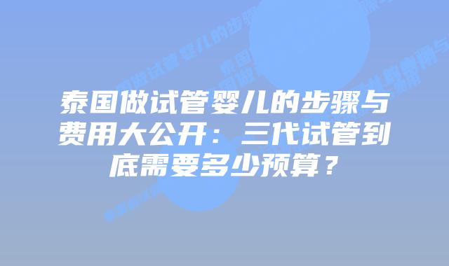 泰国做试管婴儿的步骤与费用大公开：三代试管到底需要多少预算？