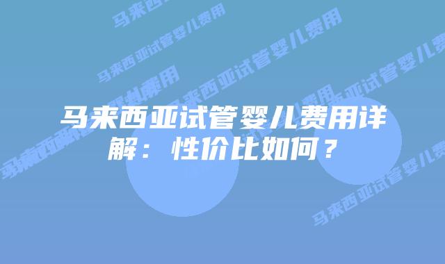 马来西亚试管婴儿费用详解：性价比如何？