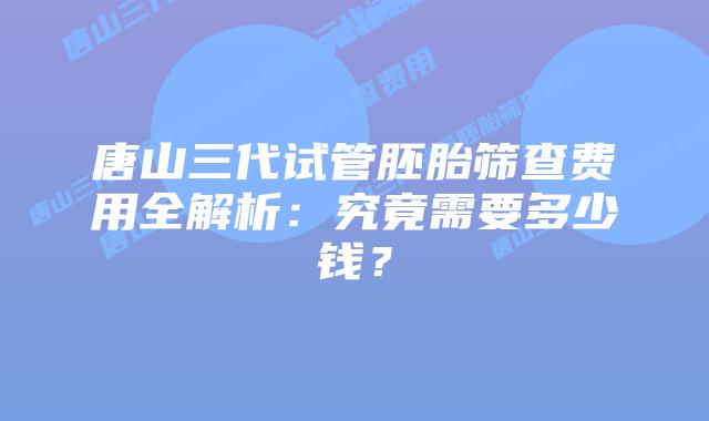 唐山三代试管胚胎筛查费用全解析：究竟需要多少钱？