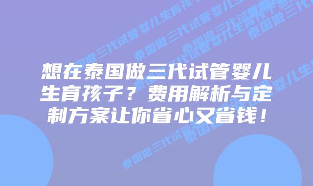 想在泰国做三代试管婴儿生育孩子?费用解析与定制方案让你省心又省钱!