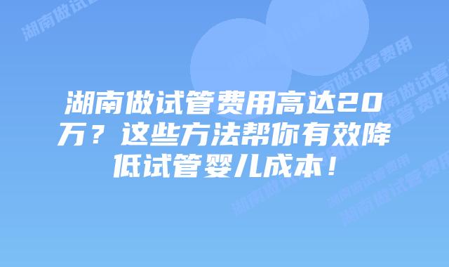 湖南做试管费用高达20万?这些方法帮你有效降低试管婴儿成本!