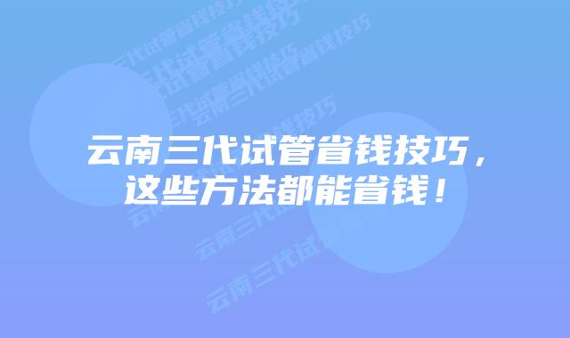 云南三代试管省钱技巧,这些方法都能省钱!