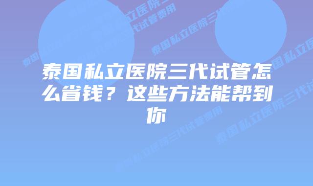 泰国私立医院三代试管怎么省钱?这些方法能帮到你