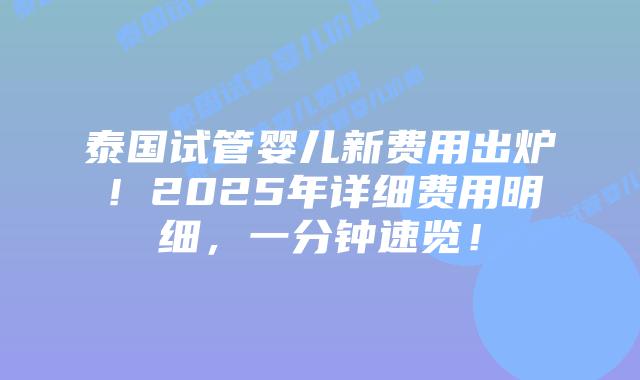 泰国试管婴儿新费用出炉！2025年详细费用明细，一分钟速览！