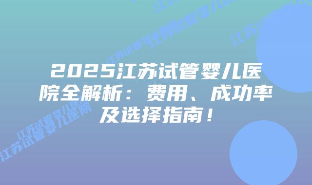 2025江苏试管婴儿医院全解析:费用、成功率及选择指南!