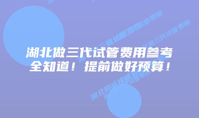 湖北做三代试管费用参考全知道!提前做好预算!