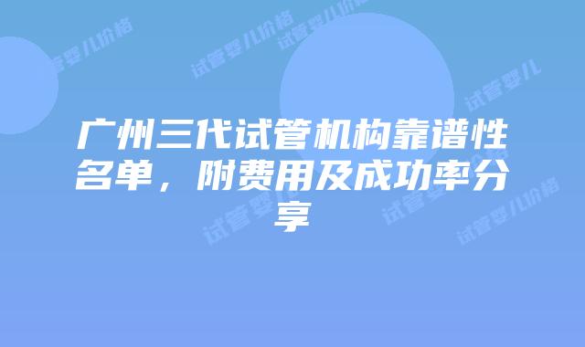 广州三代试管机构靠谱性名单,附费用及成功率分享