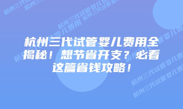 杭州三代试管婴儿费用全揭秘！想节省开支？必看这篇省钱攻略！