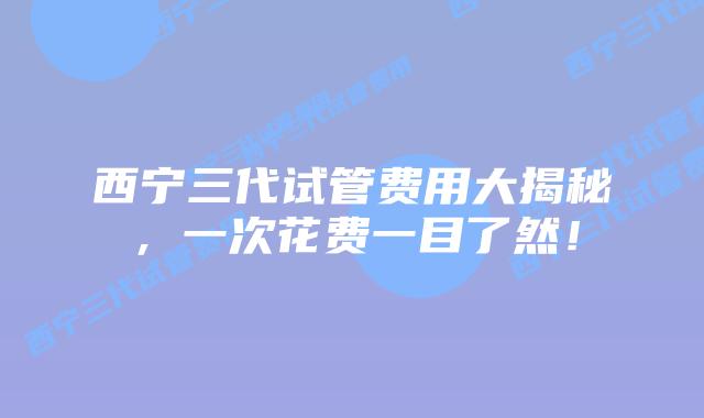 西宁三代试管费用大揭秘，一次花费一目了然！